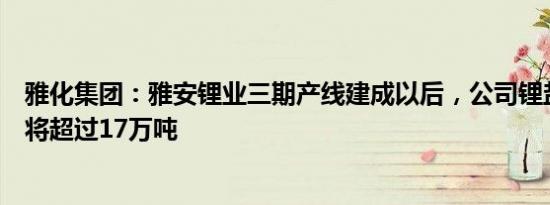 雅化集团：雅安锂业三期产线建成以后，公司锂盐综合产能将超过17万吨