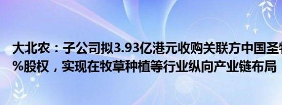 大北农：子公司拟3.93亿港元收购关联方中国圣牧合计6.62%股权，实现在牧草种植等行业纵向产业链布局