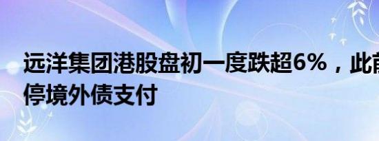 远洋集团港股盘初一度跌超6%，此前宣布暂停境外债支付