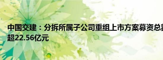 中国交建：分拆所属子公司重组上市方案募资总额调减为不超22.56亿元