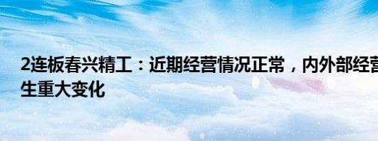 2连板春兴精工：近期经营情况正常，内外部经营环境未发生重大变化