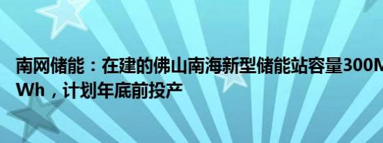 南网储能：在建的佛山南海新型储能站容量300MW/600MWh，计划年底前投产