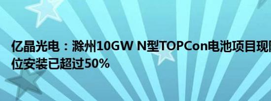 亿晶光电：滁州10GW N型TOPCon电池项目现阶段设备到位安装已超过50%