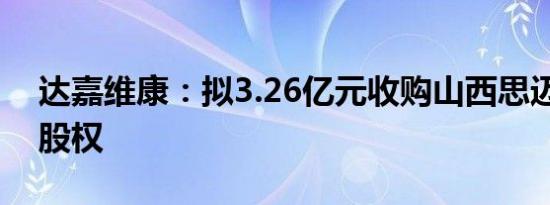 达嘉维康：拟3.26亿元收购山西思迈乐51%股权