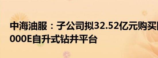 中海油服：子公司拟32.52亿元购买四座JU2000E自升式钻井平台