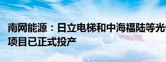 南网能源：日立电梯和中海福陆等光储一体化项目已正式投产