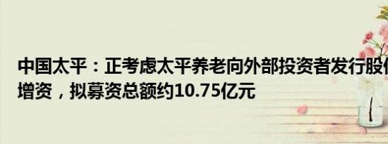 中国太平：正考虑太平养老向外部投资者发行股份方式进行增资，拟募资总额约10.75亿元