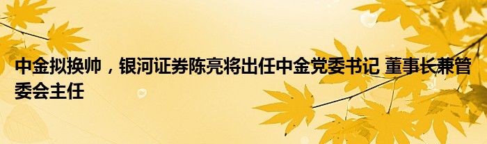 中金拟换帅，银河证券陈亮将出任中金党委书记 董事长兼管委会主任
