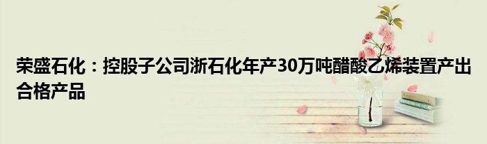 荣盛石化：控股子公司浙石化年产30万吨醋酸乙烯装置产出合格产品