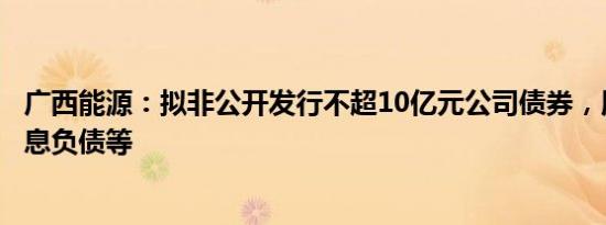 广西能源：拟非公开发行不超10亿元公司债券，用于偿还有息负债等