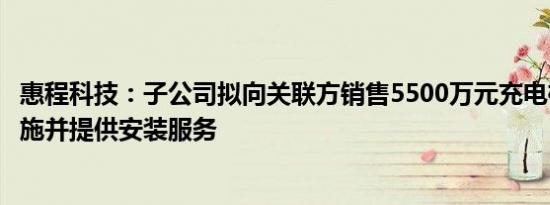 惠程科技：子公司拟向关联方销售5500万元充电桩及配套设施并提供安装服务