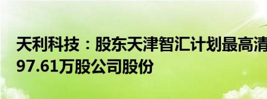 天利科技：股东天津智汇计划最高清仓减持197.61万股公司股份