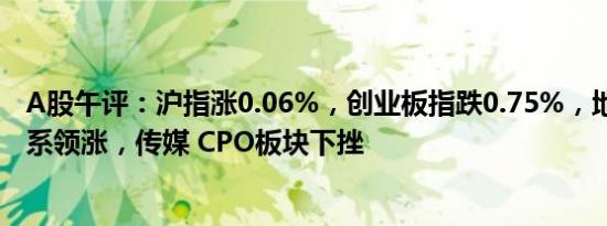 A股午评：沪指涨0.06%，创业板指跌0.75%，地产股 中船系领涨，传媒 CPO板块下挫