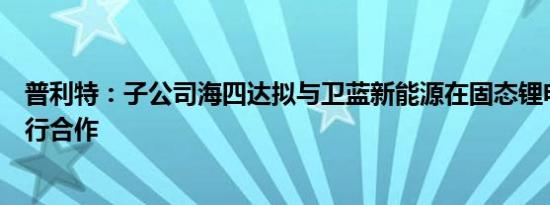 普利特：子公司海四达拟与卫蓝新能源在固态锂电池项目进行合作