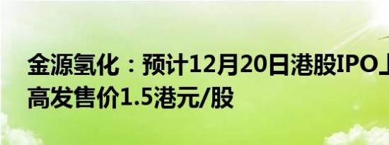 金源氢化：预计12月20日港股IPO上市，最高发售价1.5港元/股