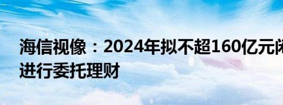 海信视像：2024年拟不超160亿元闲置资金进行委托理财