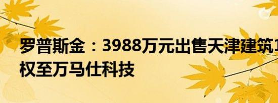 罗普斯金：3988万元出售天津建筑100%股权至万马仕科技