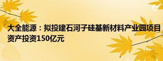 大全能源：拟投建石河子硅基新材料产业园项目，计划固定资产投资150亿元