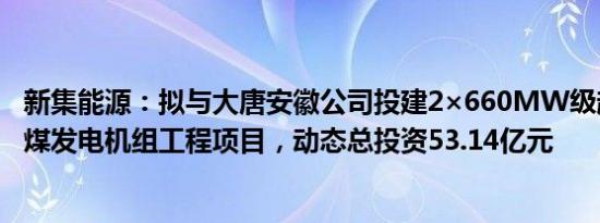 新集能源：拟与大唐安徽公司投建2×660MW级超超临界燃煤发电机组工程项目，动态总投资53.14亿元