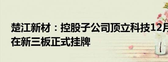 楚江新材：控股子公司顶立科技12月20日起在新三板正式挂牌