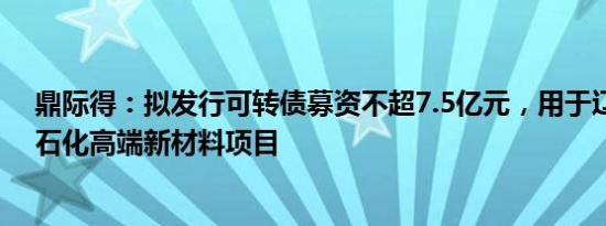 鼎际得：拟发行可转债募资不超7.5亿元，用于辽宁鼎际得石化高端新材料项目