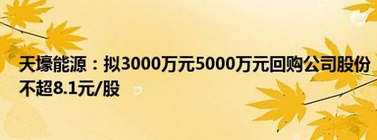 天壕能源：拟3000万元5000万元回购公司股份，回购价格不超8.1元/股