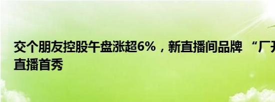 交个朋友控股午盘涨超6%，新直播间品牌 “厂开卖”进行直播首秀