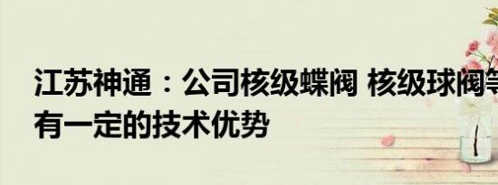 江苏神通：公司核级蝶阀 核级球阀等产品具有一定的技术优势