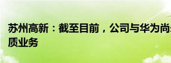 苏州高新：截至目前，公司与华为尚未开展实质业务