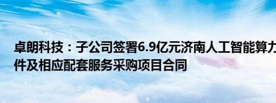 卓朗科技：子公司签署6.9亿元济南人工智能算力中心软 硬件及相应配套服务采购项目合同