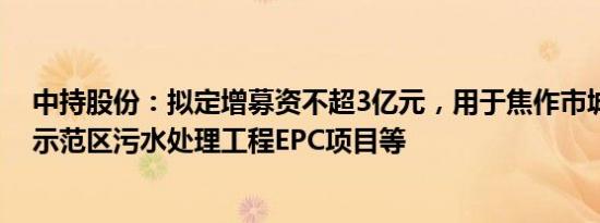 中持股份：拟定增募资不超3亿元，用于焦作市城乡一体化示范区污水处理工程EPC项目等