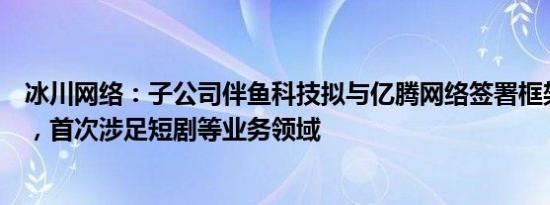 冰川网络：子公司伴鱼科技拟与亿腾网络签署框架合作协议，首次涉足短剧等业务领域