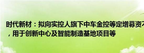 时代新材：拟向实控人旗下中车金控等定增募资不超13亿元，用于创新中心及智能制造基地项目等