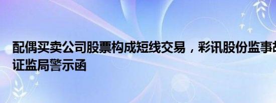 配偶买卖公司股票构成短线交易，彩讯股份监事胡涛收深圳证监局警示函