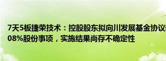 7天5板捷荣技术：控股股东拟向川发展基金协议转让公司8.08%股份事项，实施结果尚存不确定性