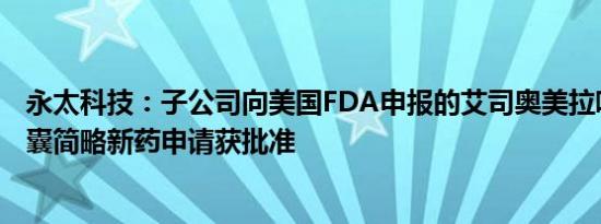 永太科技：子公司向美国FDA申报的艾司奥美拉唑镁肠溶胶囊简略新药申请获批准