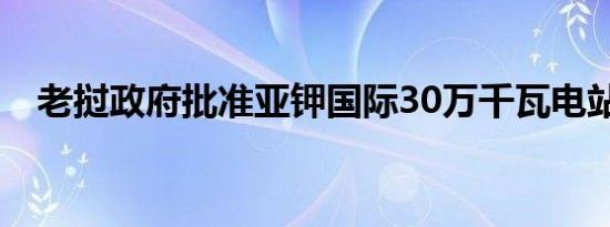 老挝政府批准亚钾国际30万千瓦电站项目