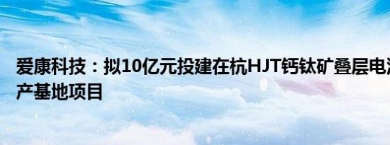 爱康科技：拟10亿元投建在杭HJT钙钛矿叠层电池研究及生产基地项目