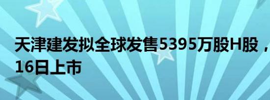 天津建发拟全球发售5395万股H股，预期1月16日上市