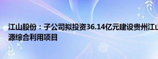 江山股份：子公司拟投资36.14亿元建设贵州江山磷化工资源综合利用项目