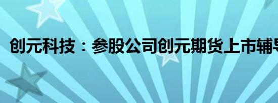 创元科技：参股公司创元期货上市辅导备案