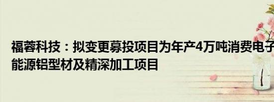 福蓉科技：拟变更募投项目为年产4万吨消费电子和3万吨新能源铝型材及精深加工项目