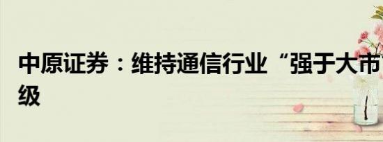 中原证券：维持通信行业“强于大市”投资评级