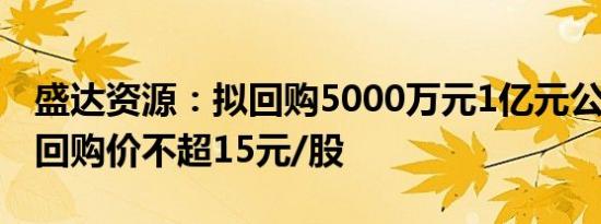 盛达资源：拟回购5000万元1亿元公司股份，回购价不超15元/股