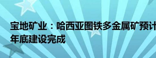 宝地矿业：哈西亚图铁多金属矿预计2024年年底建设完成