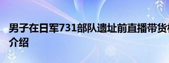 男子在日军731部队遗址前直播带货相关内容介绍