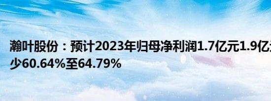 瀚叶股份：预计2023年归母净利润1.7亿元1.9亿元，同比减少60.64%至64.79%