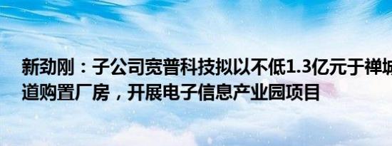 新劲刚：子公司宽普科技拟以不低1.3亿元于禅城区张槎街道购置厂房，开展电子信息产业园项目