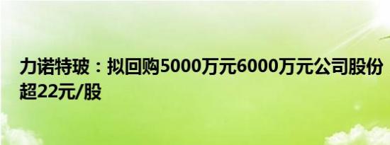 力诺特玻：拟回购5000万元6000万元公司股份，回购价不超22元/股