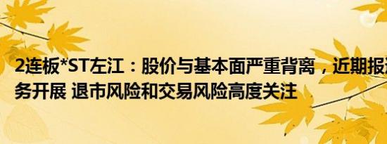 2连板*ST左江：股价与基本面严重背离，近期报道对公司业务开展 退市风险和交易风险高度关注